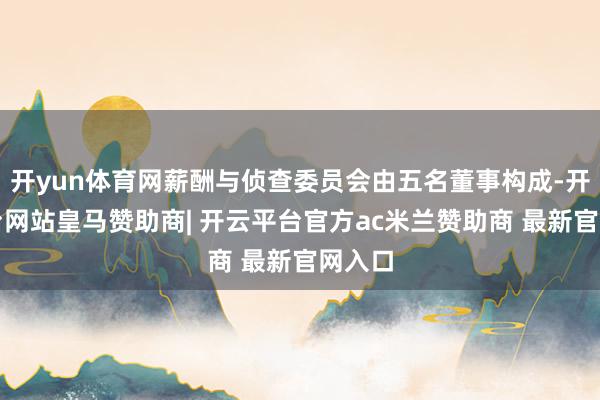 开yun体育网薪酬与侦查委员会由五名董事构成-开云平台网站皇马赞助商| 开云平台官方ac米兰赞助商 最新官网入口