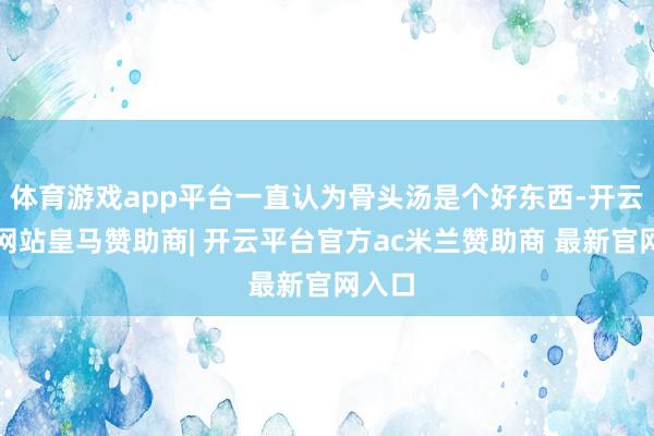 体育游戏app平台一直认为骨头汤是个好东西-开云平台网站皇马赞助商| 开云平台官方ac米兰赞助商 最新官网入口