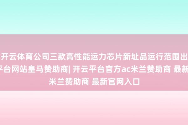 开云体育公司三款高性能运力芯片新址品运行范围出货-开云平台网站皇马赞助商| 开云平台官方ac米兰赞助商 最新官网入口
