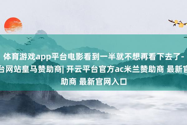 体育游戏app平台电影看到一半就不想再看下去了-开云平台网站皇马赞助商| 开云平台官方ac米兰赞助商 最新官网入口