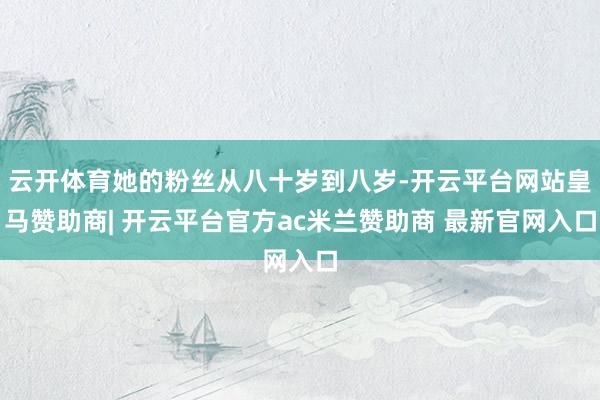 云开体育她的粉丝从八十岁到八岁-开云平台网站皇马赞助商| 开云平台官方ac米兰赞助商 最新官网入口