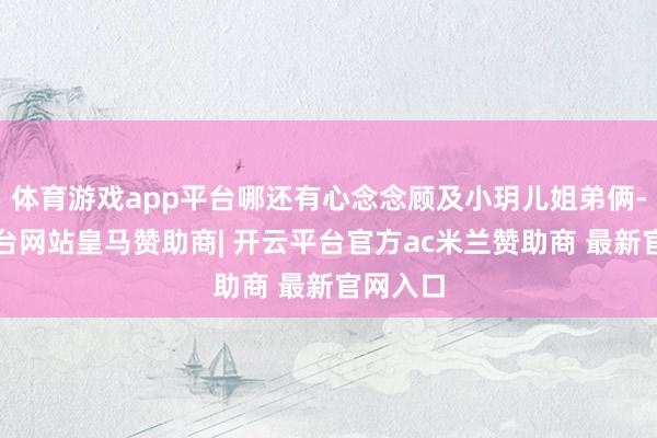 体育游戏app平台哪还有心念念顾及小玥儿姐弟俩-开云平台网站皇马赞助商| 开云平台官方ac米兰赞助商 最新官网入口