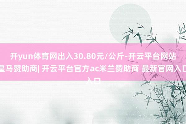 开yun体育网出入30.80元/公斤-开云平台网站皇马赞助商| 开云平台官方ac米兰赞助商 最新官网入口