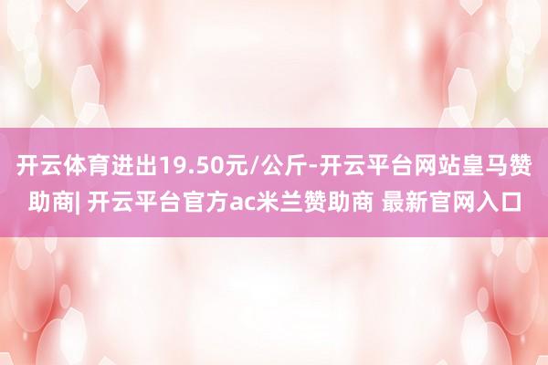 开云体育进出19.50元/公斤-开云平台网站皇马赞助商| 开云平台官方ac米兰赞助商 最新官网入口