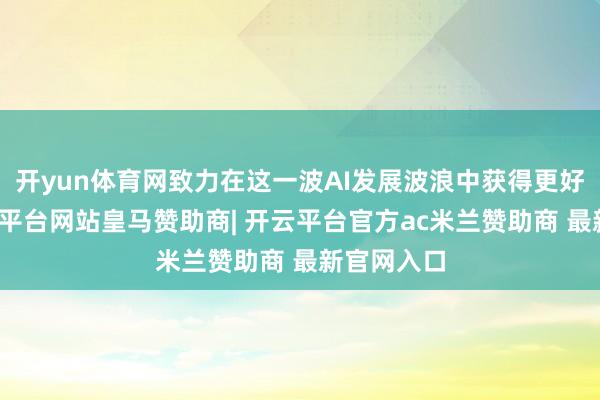 开yun体育网致力在这一波AI发展波浪中获得更好收益-开云平台网站皇马赞助商| 开云平台官方ac米兰赞助商 最新官网入口