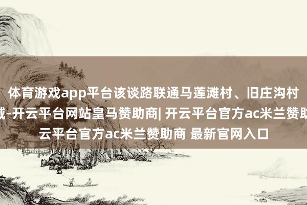 体育游戏app平台该谈路联通马莲滩村、旧庄沟村等受灾最重的区域-开云平台网站皇马赞助商| 开云平台官方ac米兰赞助商 最新官网入口