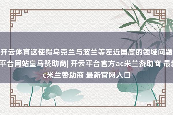 开云体育这使得乌克兰与波兰等左近国度的领域问题突显-开云平台网站皇马赞助商| 开云平台官方ac米兰赞助商 最新官网入口