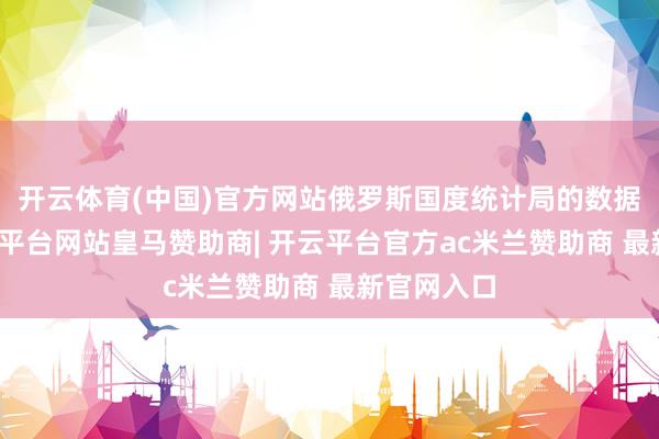 开云体育(中国)官方网站俄罗斯国度统计局的数据标明-开云平台网站皇马赞助商| 开云平台官方ac米兰赞助商 最新官网入口