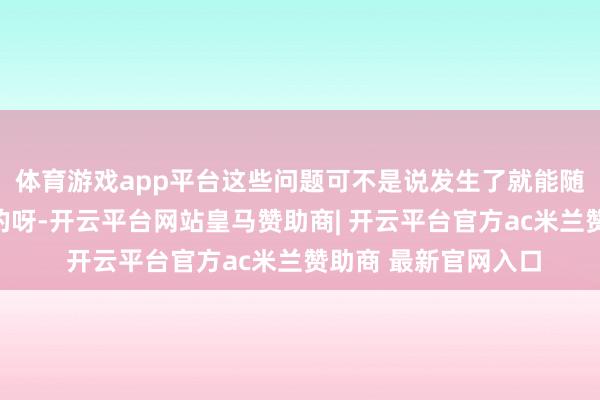 体育游戏app平台这些问题可不是说发生了就能随即轻自便松修补好的呀-开云平台网站皇马赞助商| 开云平台官方ac米兰赞助商 最新官网入口