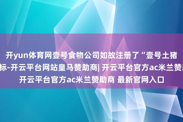开yun体育网壹号食物公司如故注册了“壹号土猪”的笔墨和图形商标-开云平台网站皇马赞助商| 开云平台官方ac米兰赞助商 最新官网入口