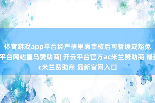 体育游戏app平台经严格里面审核后可暂缓或豁免流露-开云平台网站皇马赞助商| 开云平台官方ac米兰赞助商 最新官网入口