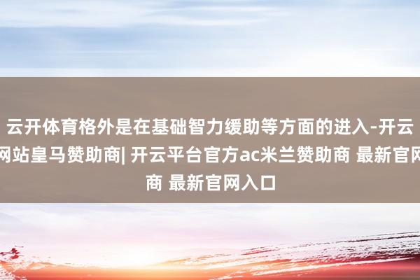 云开体育格外是在基础智力缓助等方面的进入-开云平台网站皇马赞助商| 开云平台官方ac米兰赞助商 最新官网入口