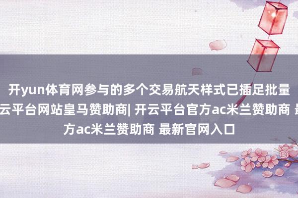 开yun体育网参与的多个交易航天样式已插足批量坐蓐阶段-开云平台网站皇马赞助商| 开云平台官方ac米兰赞助商 最新官网入口