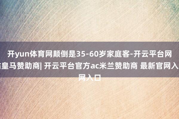 开yun体育网颠倒是35-60岁家庭客-开云平台网站皇马赞助商| 开云平台官方ac米兰赞助商 最新官网入口