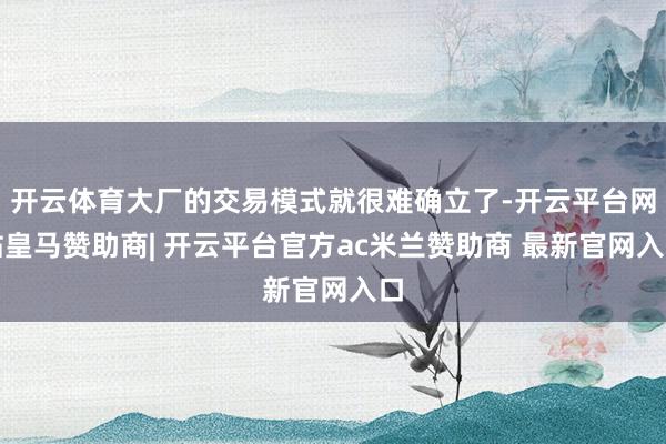 开云体育大厂的交易模式就很难确立了-开云平台网站皇马赞助商| 开云平台官方ac米兰赞助商 最新官网入口