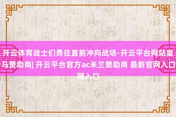 开云体育战士们勇往直前冲向战场-开云平台网站皇马赞助商| 开云平台官方ac米兰赞助商 最新官网入口