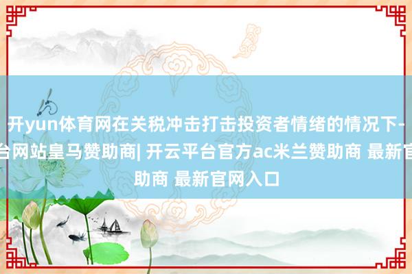开yun体育网在关税冲击打击投资者情绪的情况下-开云平台网站皇马赞助商| 开云平台官方ac米兰赞助商 最新官网入口
