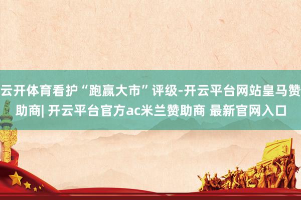 云开体育看护“跑赢大市”评级-开云平台网站皇马赞助商| 开云平台官方ac米兰赞助商 最新官网入口