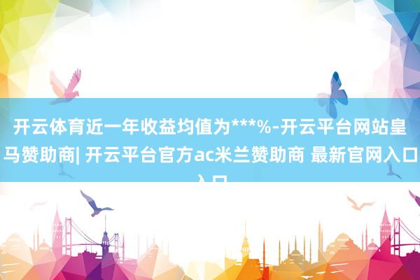 开云体育近一年收益均值为***%-开云平台网站皇马赞助商| 开云平台官方ac米兰赞助商 最新官网入口
