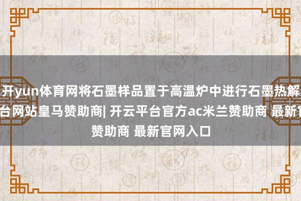 开yun体育网将石墨样品置于高温炉中进行石墨热解-开云平台网站皇马赞助商| 开云平台官方ac米兰赞助商 最新官网入口