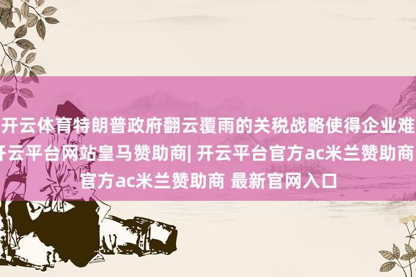 开云体育特朗普政府翻云覆雨的关税战略使得企业难以提前决议-开云平台网站皇马赞助商| 开云平台官方ac米兰赞助商 最新官网入口