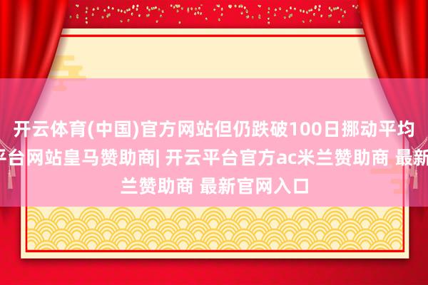 开云体育(中国)官方网站但仍跌破100日挪动平均线-开云平台网站皇马赞助商| 开云平台官方ac米兰赞助商 最新官网入口