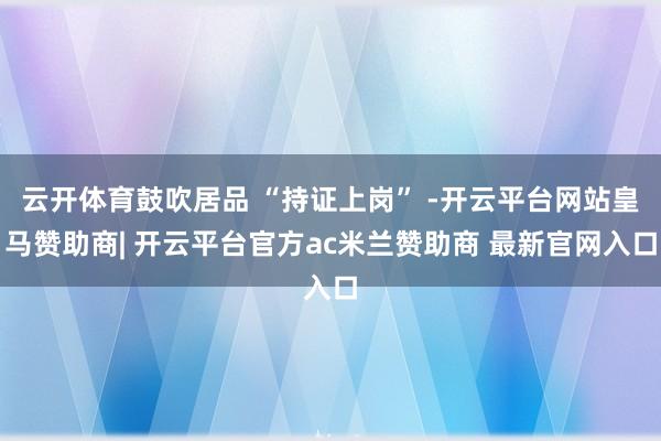 云开体育鼓吹居品 “持证上岗” -开云平台网站皇马赞助商| 开云平台官方ac米兰赞助商 最新官网入口