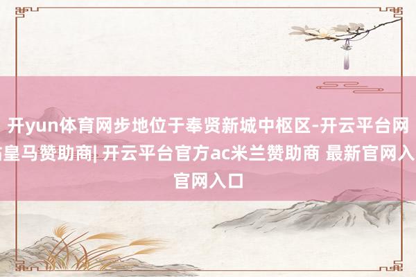 开yun体育网步地位于奉贤新城中枢区-开云平台网站皇马赞助商| 开云平台官方ac米兰赞助商 最新官网入口