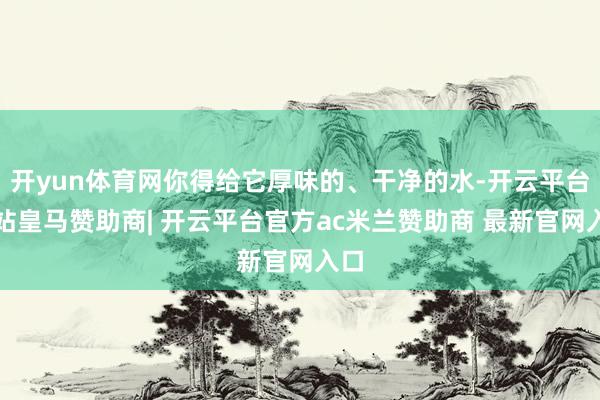 开yun体育网你得给它厚味的、干净的水-开云平台网站皇马赞助商| 开云平台官方ac米兰赞助商 最新官网入口