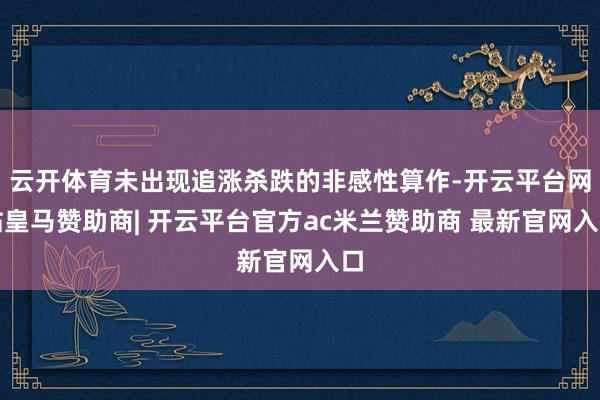 云开体育未出现追涨杀跌的非感性算作-开云平台网站皇马赞助商| 开云平台官方ac米兰赞助商 最新官网入口