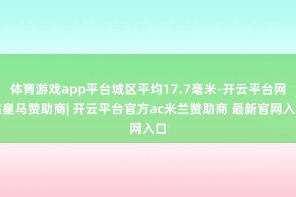 体育游戏app平台城区平均17.7毫米-开云平台网站皇马赞助商| 开云平台官方ac米兰赞助商 最新官网入口