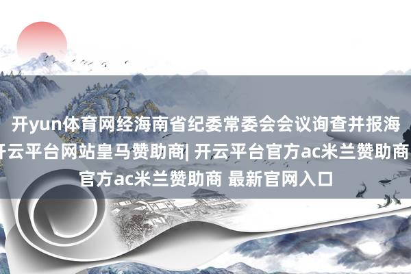 开yun体育网经海南省纪委常委会会议询查并报海南省委批准-开云平台网站皇马赞助商| 开云平台官方ac米兰赞助商 最新官网入口