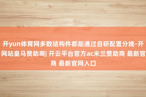 开yun体育网多数结构件都能通过自研配置分娩-开云平台网站皇马赞助商| 开云平台官方ac米兰赞助商 最新官网入口