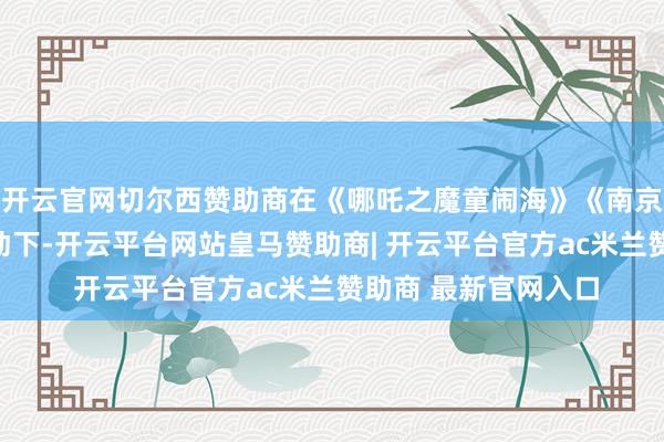 开云官网切尔西赞助商在《哪吒之魔童闹海》《南京影相馆》等影片带动下-开云平台网站皇马赞助商| 开云平台官方ac米兰赞助商 最新官网入口
