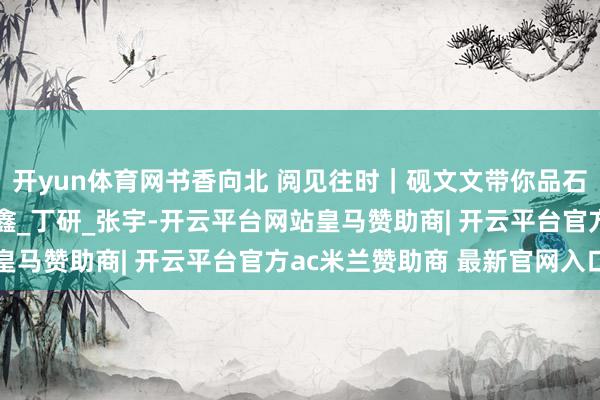 开yun体育网书香向北 阅见往时｜砚文文带你品石韵书香之松花石_金馨鑫_丁研_张宇-开云平台网站皇马赞助商| 开云平台官方ac米兰赞助商 最新官网入口