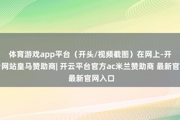 体育游戏app平台（开头/视频截图）　　在网上-开云平台网站皇马赞助商| 开云平台官方ac米兰赞助商 最新官网入口