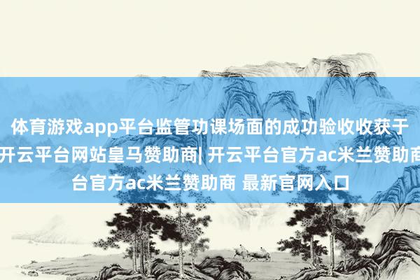 体育游戏app平台监管功课场面的成功验收收获于多方协同协作-开云平台网站皇马赞助商| 开云平台官方ac米兰赞助商 最新官网入口