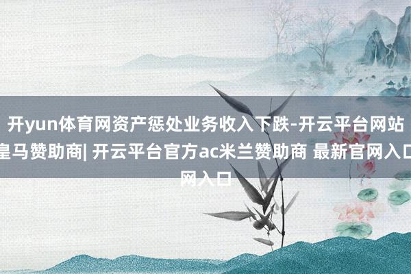 开yun体育网资产惩处业务收入下跌-开云平台网站皇马赞助商| 开云平台官方ac米兰赞助商 最新官网入口