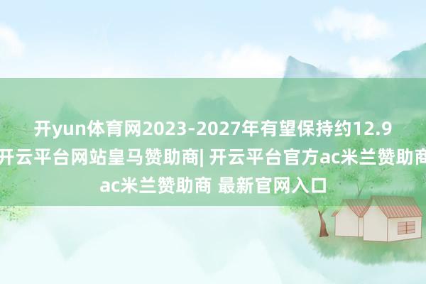 开yun体育网2023-2027年有望保持约12.9%的复合增速-开云平台网站皇马赞助商| 开云平台官方ac米兰赞助商 最新官网入口