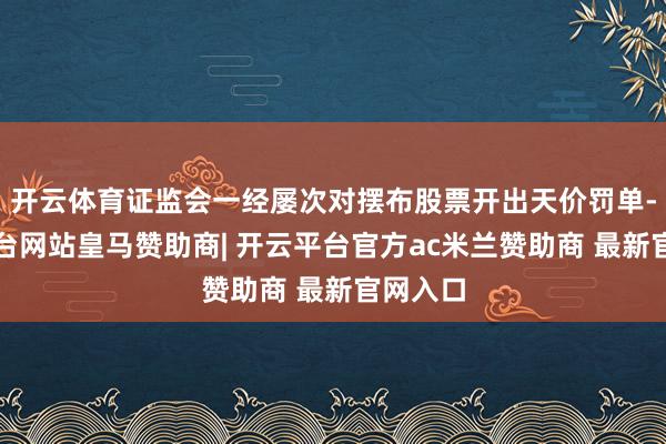 开云体育证监会一经屡次对摆布股票开出天价罚单-开云平台网站皇马赞助商| 开云平台官方ac米兰赞助商 最新官网入口