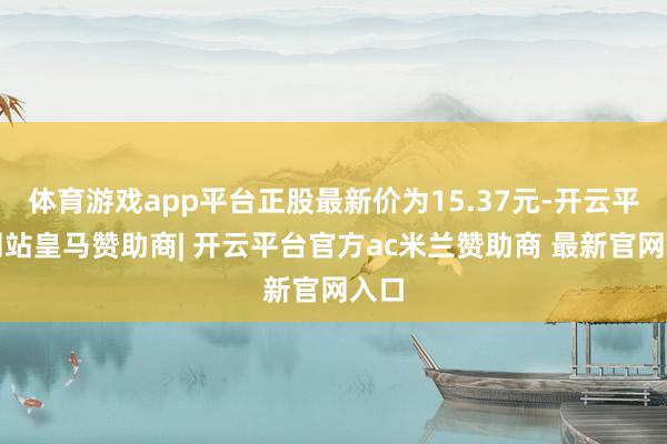 体育游戏app平台正股最新价为15.37元-开云平台网站皇马赞助商| 开云平台官方ac米兰赞助商 最新官网入口