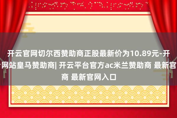 开云官网切尔西赞助商正股最新价为10.89元-开云平台网站皇马赞助商| 开云平台官方ac米兰赞助商 最新官网入口