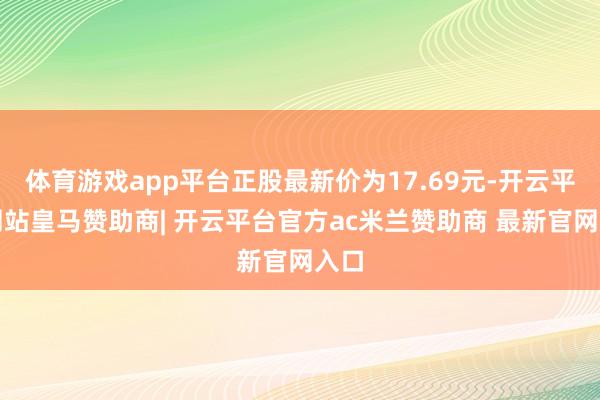 体育游戏app平台正股最新价为17.69元-开云平台网站皇马赞助商| 开云平台官方ac米兰赞助商 最新官网入口