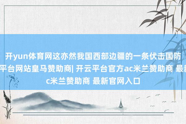 开yun体育网这亦然我国西部边疆的一条伏击国防公路-开云平台网站皇马赞助商| 开云平台官方ac米兰赞助商 最新官网入口