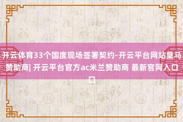 开云体育33个国度现场签署契约-开云平台网站皇马赞助商| 开云平台官方ac米兰赞助商 最新官网入口