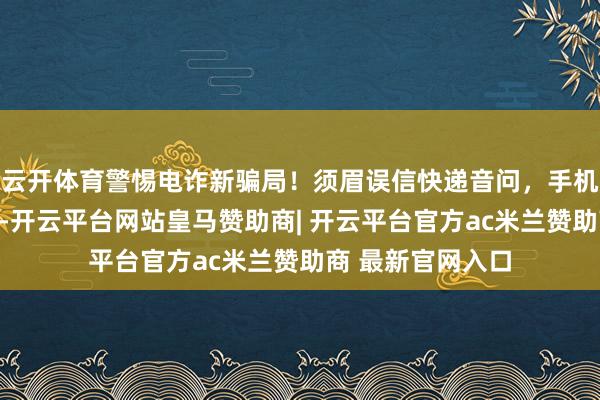 云开体育警惕电诈新骗局！须眉误信快递音问，手机被骗子良友操控-开云平台网站皇马赞助商| 开云平台官方ac米兰赞助商 最新官网入口