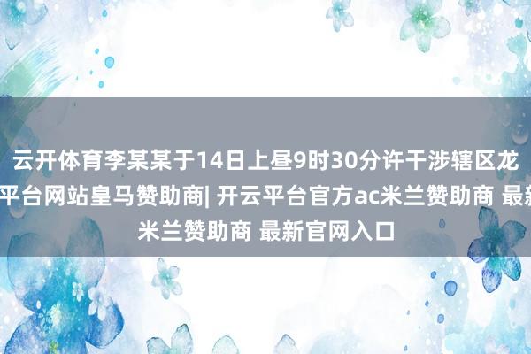 云开体育李某某于14日上昼9时30分许干涉辖区龙泉山-开云平台网站皇马赞助商| 开云平台官方ac米兰赞助商 最新官网入口