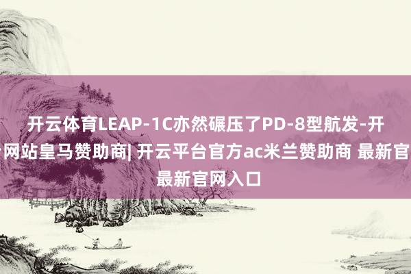 开云体育LEAP-1C亦然碾压了PD-8型航发-开云平台网站皇马赞助商| 开云平台官方ac米兰赞助商 最新官网入口