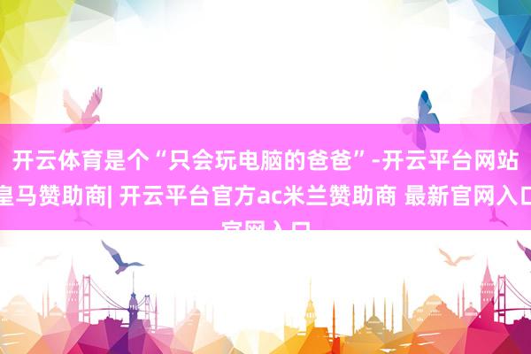 开云体育是个“只会玩电脑的爸爸”-开云平台网站皇马赞助商| 开云平台官方ac米兰赞助商 最新官网入口