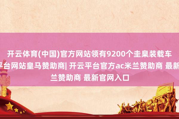 开云体育(中国)官方网站领有9200个圭臬装载车位-开云平台网站皇马赞助商| 开云平台官方ac米兰赞助商 最新官网入口